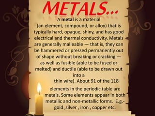 A metal is a material
(an element, compound, or alloy) that is
typically hard, opaque, shiny, and has good
electrical and thermal conductivity. Metals
are generally malleable — that is, they can
be hammered or pressed permanently out
of shape without breaking or cracking —
as well as fusible (able to be fused or
melted) and ductile (able to be drawn out
into a
thin wire). About 91 of the 118
elements in the periodic table are
metals. Some elements appear in both
metallic and non-metallic forms. E.g.-
gold ,silver , iron , copper etc.
 