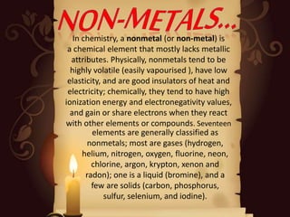 In chemistry, a nonmetal (or non-metal) is
a chemical element that mostly lacks metallic
attributes. Physically, nonmetals tend to be
highly volatile (easily vapourised ), have low
elasticity, and are good insulators of heat and
electricity; chemically, they tend to have high
ionization energy and electronegativity values,
and gain or share electrons when they react
with other elements or compounds. Seventeen
elements are generally classified as
nonmetals; most are gases (hydrogen,
helium, nitrogen, oxygen, fluorine, neon,
chlorine, argon, krypton, xenon and
radon); one is a liquid (bromine), and a
few are solids (carbon, phosphorus,
sulfur, selenium, and iodine).
 