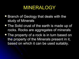 MINERALOGYMINERALOGY
 Branch of Geology that deals with theBranch of Geology that deals with the
study of Mineralsstudy of Minerals
 The Solid crust of the earth is made up ofThe Solid crust of the earth is made up of
rocks. Rocks are aggregates of mineralsrocks. Rocks are aggregates of minerals
 The property of a rock is in turn based onThe property of a rock is in turn based on
the property of the Minerals present in it,the property of the Minerals present in it,
based on which it can be used suitably.based on which it can be used suitably.
 