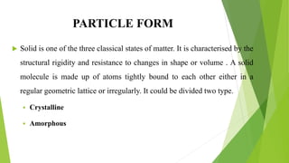 PARTICLE FORM
 Solid is one of the three classical states of matter. It is characterised by the
structural rigidity and resistance to changes in shape or volume . A solid
molecule is made up of atoms tightly bound to each other either in a
regular geometric lattice or irregularly. It could be divided two type.
 Crystalline
 Amorphous
 