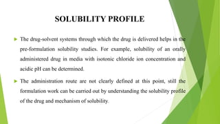 SOLUBILITY PROFILE
 The drug-solvent systems through which the drug is delivered helps in the
pre-formulation solubility studies. For example, solubility of an orally
administered drug in media with isotonic chloride ion concentration and
acidic pH can be determined.
 The administration route are not clearly defined at this point, still the
formulation work can be carried out by understanding the solubility profile
of the drug and mechanism of solubility.
 