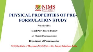 PHYSICAL PROPERTIES OF PRE-
FORMULATION STUDY
Presented By:
Rahul Pal*, Prachi Pandey
M. Pharm (Pharmaceutics)
Department of Pharmaceutics
NIMS Institute of Pharmacy, NIMS University, Jaipur, Rajasthan, India
 