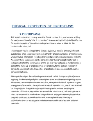 PHYSICAL PROPERTIES OF PROTOPLASM
PROTOPLASM:
THE word protoplasm, coming fromthe Greek, protos, first, and plasma, a thing
formed, means literally "the first creation." Itwas used by Purkinjein 1840 for the
formativematerial of the animal embryo and by von Mohl in 1846 for the
contents of a plant cell.
.The modern view is to regard the cell as a system, a mixture of many different
substances, often separated fromeach other by phaseboundaries or membranes,
whosemutual interaction results in the varied phenomena we associatewith life.
Noone of these substances can be considered as "living" except insofar as it is
indispensablefor the continuance of life. On this view salts are as fundamental a
part of the make up of protoplasmas are proteins, for no cell can function in
complete absenceof salts. Properties of protoplasmis an incorrect although a
convenient phrase.
Biophysicalstudy of the cell (using the word cell rather than protoplasm) means
applying the knowledgeof physics to explain what we observeliving things to do.
Movement, transmission of nerveimpulses, reception of stimuli by senseorgans,
energy transformations, absorption of material, reproduction, are all represented
on this program. Thegreat majority of investigations involve applying the
principles of classical physics butbecauseof the small sizeof cells the approach
must be by the micro method and the problem is always morecomplicated than
the physicistis accustomed to deal with. Conseqlllently the accuracy of
quantitative work is not so great and often we must be satisfied with order of
magnitude.
 