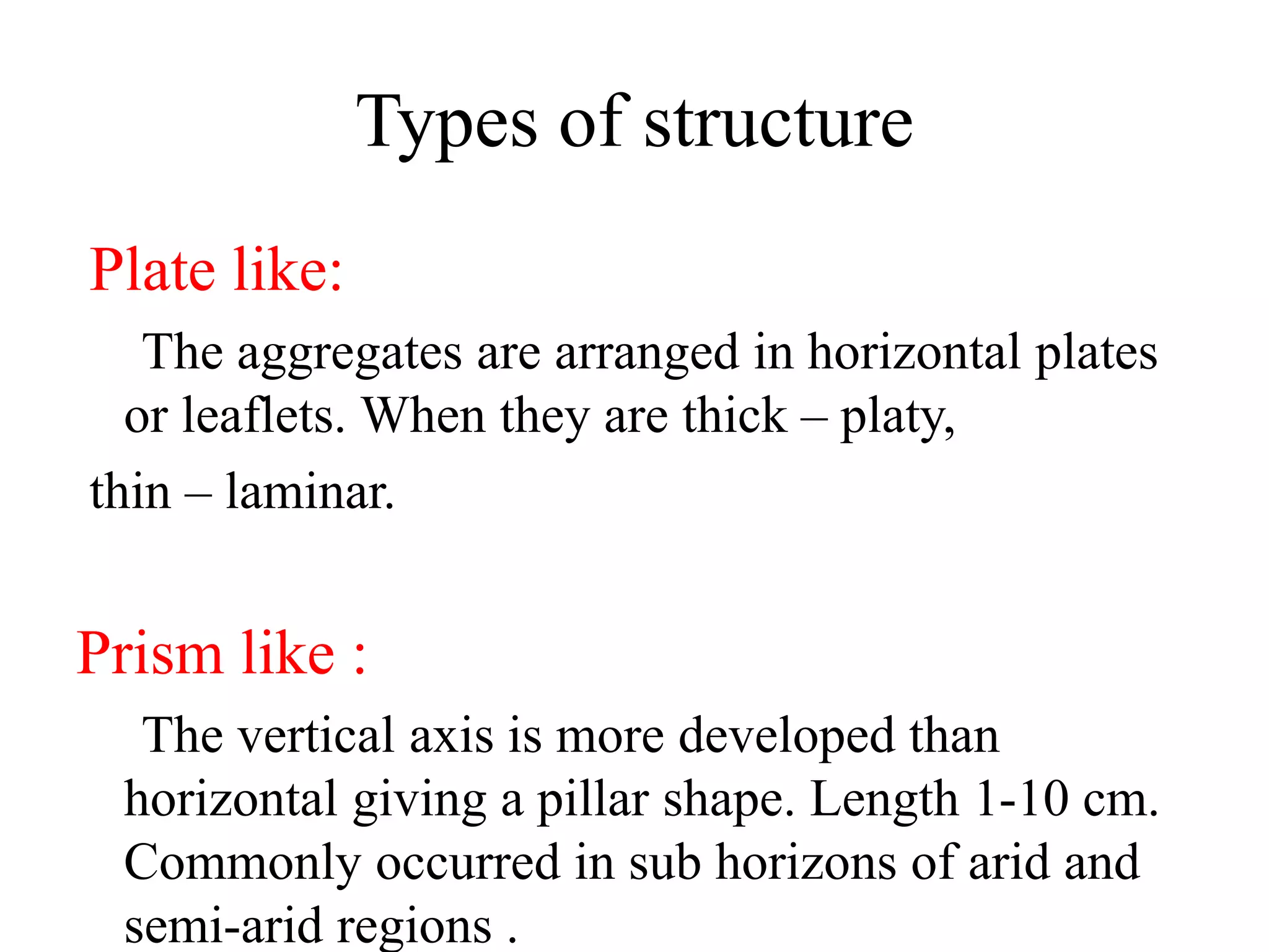 Types of structure
Plate like:
The aggregates are arranged in horizontal plates
or leaflets. When they are thick – platy,
thin – laminar.
Prism like :
The vertical axis is more developed than
horizontal giving a pillar shape. Length 1-10 cm.
Commonly occurred in sub horizons of arid and
semi-arid regions .
 