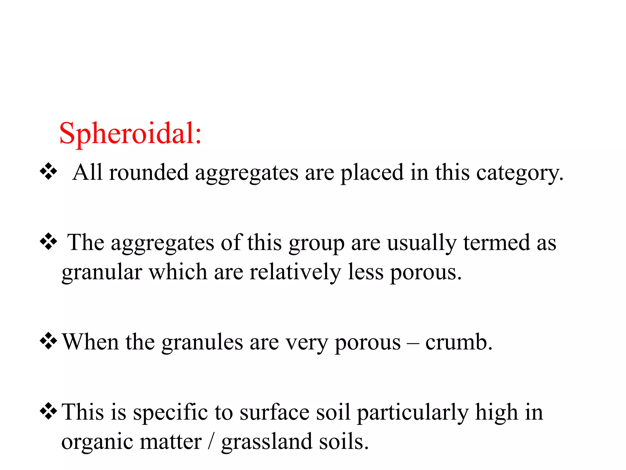 Spheroidal:
 All rounded aggregates are placed in this category.
 The aggregates of this group are usually termed as
granular which are relatively less porous.
When the granules are very porous – crumb.
This is specific to surface soil particularly high in
organic matter / grassland soils.
 