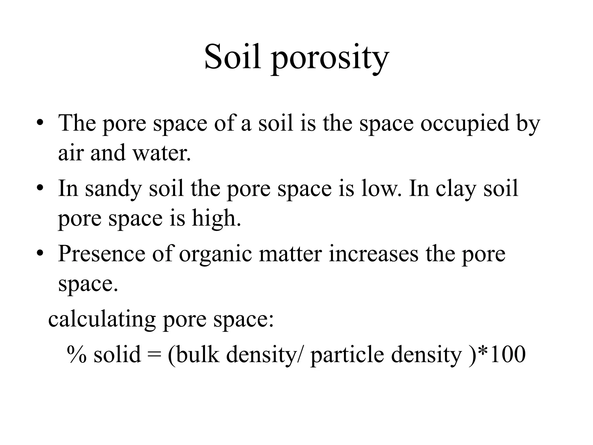 Soil porosity
• The pore space of a soil is the space occupied by
air and water.
• In sandy soil the pore space is low. In clay soil
pore space is high.
• Presence of organic matter increases the pore
space.
calculating pore space:
% solid = (bulk density/ particle density )*100
 