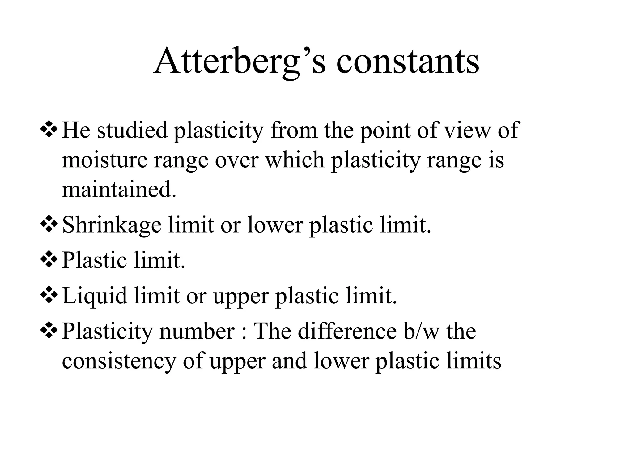 Atterberg’s constants
He studied plasticity from the point of view of
moisture range over which plasticity range is
maintained.
Shrinkage limit or lower plastic limit.
Plastic limit.
Liquid limit or upper plastic limit.
Plasticity number : The difference b/w the
consistency of upper and lower plastic limits
 