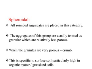 Spheroidal:
 All rounded aggregates are placed in this category.
 The aggregates of this group are usually termed as
granular which are relatively less porous.
When the granules are very porous – crumb.
This is specific to surface soil particularly high in
organic matter / grassland soils.
 