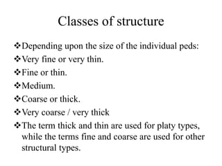 Classes of structure
Depending upon the size of the individual peds:
Very fine or very thin.
Fine or thin.
Medium.
Coarse or thick.
Very coarse / very thick
The term thick and thin are used for platy types,
while the terms fine and coarse are used for other
structural types.
 