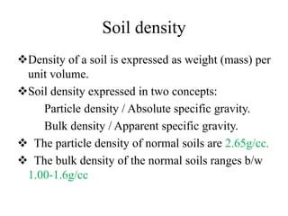 Soil density
Density of a soil is expressed as weight (mass) per
unit volume.
Soil density expressed in two concepts:
Particle density / Absolute specific gravity.
Bulk density / Apparent specific gravity.
 The particle density of normal soils are 2.65g/cc.
 The bulk density of the normal soils ranges b/w
1.00-1.6g/cc
 