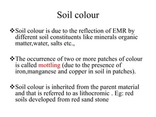 Soil colour
Soil colour is due to the reflection of EMR by
different soil constituents like minerals organic
matter,water, salts etc.,
The occurrence of two or more patches of colour
is called mottling (due to the presence of
iron,manganese and copper in soil in patches).
Soil colour is inherited from the parent material
and that is referred to as lithocromic . Eg: red
soils developed from red sand stone
 