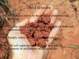 Soil texture
• Soil texture refers to the relative proportion of
particles.
• It is the relative percentage by weight of three soil
separates viz., sand, slit, clay.
• Simply refers to size of soil particles.
• The soil separates are defined in terms of
diameter in millimeter of the particles.
 