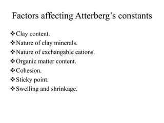 Factors affecting Atterberg’s constants
Clay content.
Nature of clay minerals.
Nature of exchangable cations.
Organic matter content.
Cohesion.
Sticky point.
Swelling and shrinkage.
 