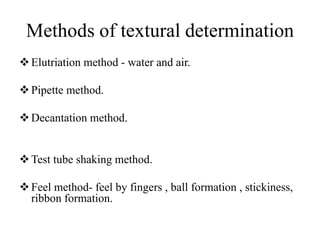 Methods of textural determination
Elutriation method - water and air.
Pipette method.
Decantation method.
Test tube shaking method.
Feel method- feel by fingers , ball formation , stickiness,
ribbon formation.
 
