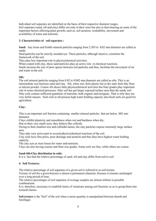 2
Individual soil separates are identified on the basis of their respective diameter ranges.
Soil separates (sand, silt and clay) differ not only in their sizes but also in their bearing on some of the
important factors affecting plant growth, such as, soil aeration, workability, movement and
availability of water and nutrients.
3. Characteristics of soil separates :
Sand: Any loose and friable mineral particles ranging from 2.203 to 0.02 mm diameter are called as
sands.
Sand particles can be seen by unaided eye. These particles, although inactive, constitute the
framework of the soil.
They play less important role in physicochemical activities.
When coated with clay, these sand particles play an active role in chemical reactions.
Sands increase the size of pore spaces between soil particles and thus, facilitate the movement of air
and water in the soil.
Silt:
The soil mineral particles ranging from 0.02 to 0.002 mm diameter are called as silts. This is an
intermediate size between sand and clay. Silt, when wet, feels plastic but in dry state feels like flour
or talcum powder. Coarse silt shows little physicochemical activities but finer grades play important
role in some chemical processes. Silty soil has got larger exposed surface area than the sandy soil.
Silty soils contain sufficient quantities of nutrients, both organic and inorganic. That is why they are
very fertile masses. Soils rich in silt possess high water holding capacity also.Such soils are good for
agriculture.
Clay:
This is an important soil fraction containing smaller mineral particles that are below .002 mm
diameter.
Clays exhibit plasticity and smoothness when wet and hardness when dry.
Due to their very small sizes, they behave like colloids.
Owing to their smallest size and colloidal nature, the clay particles expose extremely large surface
area.
They take very active part in several physicochemical reactions of the soil.
Clay soils have fine pores, poor drainage and aeration and thus they have highest water holding
capacity.
The clay acts as store house for water and nutrients.
Clays are also having coarser and finer size grades. Some soils are fine, while others are coarse.
Sand-Silt-Clay distribution in soils:
It is a fact that the relative percentage of sand, silt and clay differ from soil to soil.
4. Soil Textures:
The relative percentage of soil separates of a given soil is referred to as soil texture.
Texture of soil for a given horizon is almost a permanent character, because it remains unchanged
over a long period of time.
The relative percentages of soil separates of average samples are almost infinite in possible
combinations.
It is, therefore, necessary to establish limits of variations among soil fractions so as to group them into
textural classes.
Soil texture is the "feel" of the soil when a moist quantity is manipulated between thumb and
forefinger.
 
