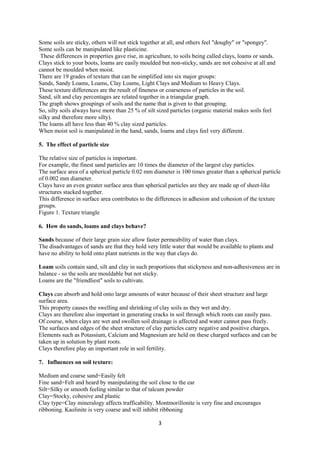 3
Some soils are sticky, others will not stick together at all, and others feel "doughy" or "spongey".
Some soils can be manipulated like plasticine.
These differences in properties gave rise, in agriculture, to soils being called clays, loams or sands.
Clays stick to your boots, loams are easily moulded but non-sticky, sands are not cohesive at all and
cannot be moulded when moist.
There are 19 grades of texture that can be simplified into six major groups:
Sands, Sandy Loams, Loams, Clay Loams, Light Clays and Medium to Heavy Clays.
These texture differences are the result of fineness or coarseness of particles in the soil.
Sand, silt and clay percentages are related together in a triangular graph.
The graph shows groupings of soils and the name that is given to that grouping.
So, silty soils always have more than 25 % of silt sized particles (organic material makes soils feel
silky and therefore more silty).
The loams all have less than 40 % clay sized particles.
When moist soil is manipulated in the hand, sands, loams and clays feel very different.
5. The effect of particle size
The relative size of particles is important.
For example, the finest sand particles are 10 times the diameter of the largest clay particles.
The surface area of a spherical particle 0.02 mm diameter is 100 times greater than a spherical particle
of 0.002 mm diameter.
Clays have an even greater surface area than spherical particles are they are made up of sheet-like
structures stacked together.
This difference in surface area contributes to the differences in adhesion and cohesion of the texture
groups.
Figure 1. Texture triangle
6. How do sands, loams and clays behave?
Sands because of their large grain size allow faster permeability of water than clays.
The disadvantages of sands are that they hold very little water that would be available to plants and
have no ability to hold onto plant nutrients in the way that clays do.
Loam soils contain sand, silt and clay in such proportions that stickyness and non-adhesiveness are in
balance - so the soils are mouldable but not sticky.
Loams are the "friendliest" soils to cultivate.
Clays can absorb and hold onto large amounts of water because of their sheet structure and large
surface area.
This property causes the swelling and shrinking of clay soils as they wet and dry.
Clays are therefore also important in generating cracks in soil through which roots can easily pass.
Of course, when clays are wet and swollen soil drainage is affected and water cannot pass freely.
The surfaces and edges of the sheet structure of clay particles carry negative and positive charges.
Elements such as Potassium, Calcium and Magnesium are held on these charged surfaces and can be
taken up in solution by plant roots.
Clays therefore play an important role in soil fertility.
7. Influences on soil texture:
Medium and coarse sand=Easily felt
Fine sand=Felt and heard by manipulating the soil close to the ear
Silt=Silky or smooth feeling similar to that of talcum powder
Clay=Stocky, cohesive and plastic
Clay type=Clay mineralogy affects trafficability. Montmorillonite is very fine and encourages
ribboning. Kaolinite is very coarse and will inhibit ribboning
 