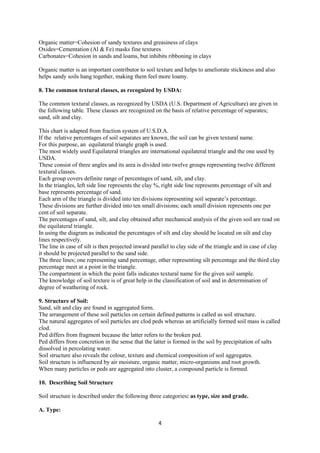 4
Organic matter=Cohesion of sandy textures and greasiness of clays
Oxides=Cementation (Al & Fe) masks fine textures
Carbonates=Cohesion in sands and loams, but inhibits ribboning in clays
Organic matter is an important contributor to soil texture and helps to ameliorate stickiness and also
helps sandy soils hang together, making them feel more loamy.
8. The common textural classes, as recognized by USDA:
The common textural classes, as recognized by USDA (U.S. Department of Agriculture) are given in
the following table. These classes are recognized on the basis of relative percentage of separates;
sand, silt and clay.
This chart is adapted from fraction system of U.S.D.A.
If the relative percentages of soil separates are known, the soil can be given textural name.
For this purpose, an equilateral triangle graph is used.
The most widely used Equilateral triangles are international equilateral triangle and the one used by
USDA.
These consist of three angles and its area is divided into twelve groups representing twelve different
textural classes.
Each group covers definite range of percentages of sand, silt, and clay.
In the triangles, left side line represents the clay %, right side line represents percentage of silt and
base represents percentage of sand.
Each arm of the triangle is divided into ten divisions representing soil separate’s percentage.
These divisions are further divided into ten small divisions; each small division represents one per
cent of soil separate.
The percentages of sand, silt, and clay obtained after mechanical analysis of the given soil are read on
the equilateral triangle.
In using the diagram as indicated the percentages of silt and clay should be located on silt and clay
lines respectively.
The line in case of silt is then projected inward parallel to clay side of the triangle and in case of clay
it should be projected parallel to the sand side.
The three lines; one representing sand percentage, other representing silt percentage and the third clay
percentage meet at a point in the triangle.
The compartment in which the point falls indicates textural name for the given soil sample.
The knowledge of soil texture is of great help in the classification of soil and in determination of
degree of weathering of rock.
9. Structure of Soil:
Sand, silt and clay are found in aggregated form.
The arrangement of these soil particles on certain defined patterns is called as soil structure.
The natural aggregates of soil particles are clod peds whereas an artificially formed soil mass is called
clod.
Ped differs from fragment because the latter refers to the broken ped.
Ped differs from concretion in the sense that the latter is formed in the soil by precipitation of salts
dissolved in percolating water.
Soil structure also reveals the colour, texture and chemical composition of soil aggregates.
Soil structure is influenced by air moisture, organic matter, micro-organisms and root growth.
When many particles or peds are aggregated into cluster, a compound particle is formed.
10. Describing Soil Structure
Soil structure is described under the following three categories: as type, size and grade.
A. Type:
 