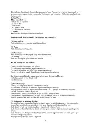 5
This indicates the shapes or forms and arrangement of peds. Peds may be of various shapes, such as
granular, crumb, angular blocky, sub angular blocky, platy and prismatic. Different types of peds and
their properties:
B. Size Class:
These are as follows:
(i) Very fine or very thin
(ii) Fine or thin
(iii) Medium
(iv) Coarse or thick
(v) Very coarse or very thick
C. Grade:
This indicates the degree of distinctness of peds.
Soil structure is described under the following four categories:
(i) Structure less:
Peds not distinct, i.e., cement or sand like condition.
(ii) Weak:
Peds distinct and rarely durable.
(iii) Moderate:
Peds moderately well developed, fairly durable and distinct.
(iv) Strong:
Peds well developed, quite durable and distinct.
11. Soil Density and Soil Weight:
Density of soil is the mass per unit volume.
It is expressed in terms of gm per cubic centimeter.
Average density of the soil is 2.65 gms per cubic centimeter.
Density of soil varies greatly depending upon the degree of weathering.
For this reason soil density is expressed in two generally accepted forms:
(i) Particle density or true density; and
(ii) Bulk density.
(i) Particle density:
Density of solid portion of soil is called particle density.
It is sum total of densities of individual organic and inorganic particles.
Average particle density of organic soil varies from 1.2 to 1.7 gms per ml. and that of inorganic
fraction varies from 2.6 to 2 78 gms/ ml.
Particle density may be calculated as: weight of solids / volume of soils.
Particle density divided by density of water gives the specific gravity or relative weight number.
Specific gravity of soil particles = Particle density /density of water.
(ii) Bulk density or apparent density:
Dry weight of unit volume of soil inclusive of pore spaces is called bulk density. It is expressed in
terms of gm per ml or lbs per cubic foot. It is lesser than the particle density of the soil.
Bulk density of soil may be calculated as: weight of soil/ volume of soil.
Bulk density of the soil divided by density of water gives volume weight or apparent specific gravity
of soil.
Bulk density of soil changes with the change in total pore space present in the soil and it gives a good
estimate of the porosity of soil.
Average density of soil in bulk is 1 5 gm/ml.
 