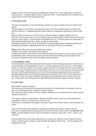6
Organic soils have low bulk density as compared to mineral soils. Soil weight varies in relation to
textural classes. Average weight of loam or sandy soil is 80—110 pounds/cubic foot but that of clay
ranges between 70 and 100 pounds/cubic foot.
12. Porosity of Soil:
The spaces occupied by air and water between particles in a given volume of soil are called as pore
spaces.
The percentage of soil volume occupied by pore space or by the interstitial spaces is called as the
porosity of the soil. It depends upon the texture, structure, compactness and organic content of the
soil.
Porosity of the soil increases with the increase in the percentage of organic matter in the soil.
Porosity of soil also decreases as the soil particles become much smaller in their dimension because of
decrease in pore spaces. It also decreases with depth of the soil. The pore spaces are responsible for
better plant growth because they contain enough air and moisture.
Percentage of solids in soils can be determined by comparing bulk density and particle density and
multiplying by hundred. Depending upon the size pore spaces fall into two categories.
These are:(1) Micro-pore spaces (capillary pore spaces)
(2) Macro-pore spapes (non-capillary pore spaces)
Capillary pore spaces can hold more water and restrict the free movement of water and air in soil to a
considerable extent, whereas macro-pore spaces have little water holding capacity and allow free
movement of moisture and air in the soil under normal conditions.
13. Permeability of Soil:
The characteristic of soil that determines the movement of water through pore spaces is referred to as
soil permeability. Soil permeability, because it is directly dependent on the pore size, will be higher
for the soil with large number of macro-pore spaces than that for compact soil with a large number of
micro-pore spaces (capillary spaces). Permeability of soil also varies with moisture status and usually
decreases with the gradual desiccation of soil. In the arid regions, groundwater moves upwardly
through capillary action and bring sodium, potassium and calcium salts with it in dissolved state on
the surface of soil. The water evaporates and inorganic salts precipitate on the surface of the soil.
As a result of this, the soil becomes less permeable and the productive capacity of soil is reduced.
14. Soil Colour:
Soils exhibit a variety of colours.
Soil colour may be inherited from the parental material (Le., lithochromic) or sometimes it may be
due to soil forming processes {acquired or genetic colour).
The variations in the soil colour are due to organic substances, iron compounds, silica, lime and other
inorganic compounds.
The organic substances impart black or dark greyish-black colour to the soil. Iron compounds are
responsible for brown, red and yellow colours of soils.
Iron oxides in combination with organic substances impart brown colour which is most common soil
colour.
Silica, lime and some other inorganic compounds give light white and grey tinges to the soil.
Soil color is typically described using some form of color reference chart, such as the Munsell Color
Chart. Using the Munsell system, color is described in reference to the color’s “hue”, “value”, and
“chroma”.
Hue describes where in the color spectrum the soil color exists, which for soils includes the colors
yellow, red, blue, green, and gray. Value describes the lightness of the color. Chroma indicates the
strength of the color.
 