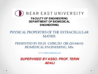 PHYSICAL PROPERTIES OF THE EXTRACELLULAR
MATRIX
PRESENTED BY FELIX CHIBUZO OBI (20144610)
BIOMEDICAL ENGINEERING, MSc
Email: felix4excel@yahoo.com
SUPERVISED BY ASSO. PROF. TERIN
ADALI
FACULTY OF ENGINEERING
DEPARTMENT OF BIOMEDICAL
ENGINEERING
 