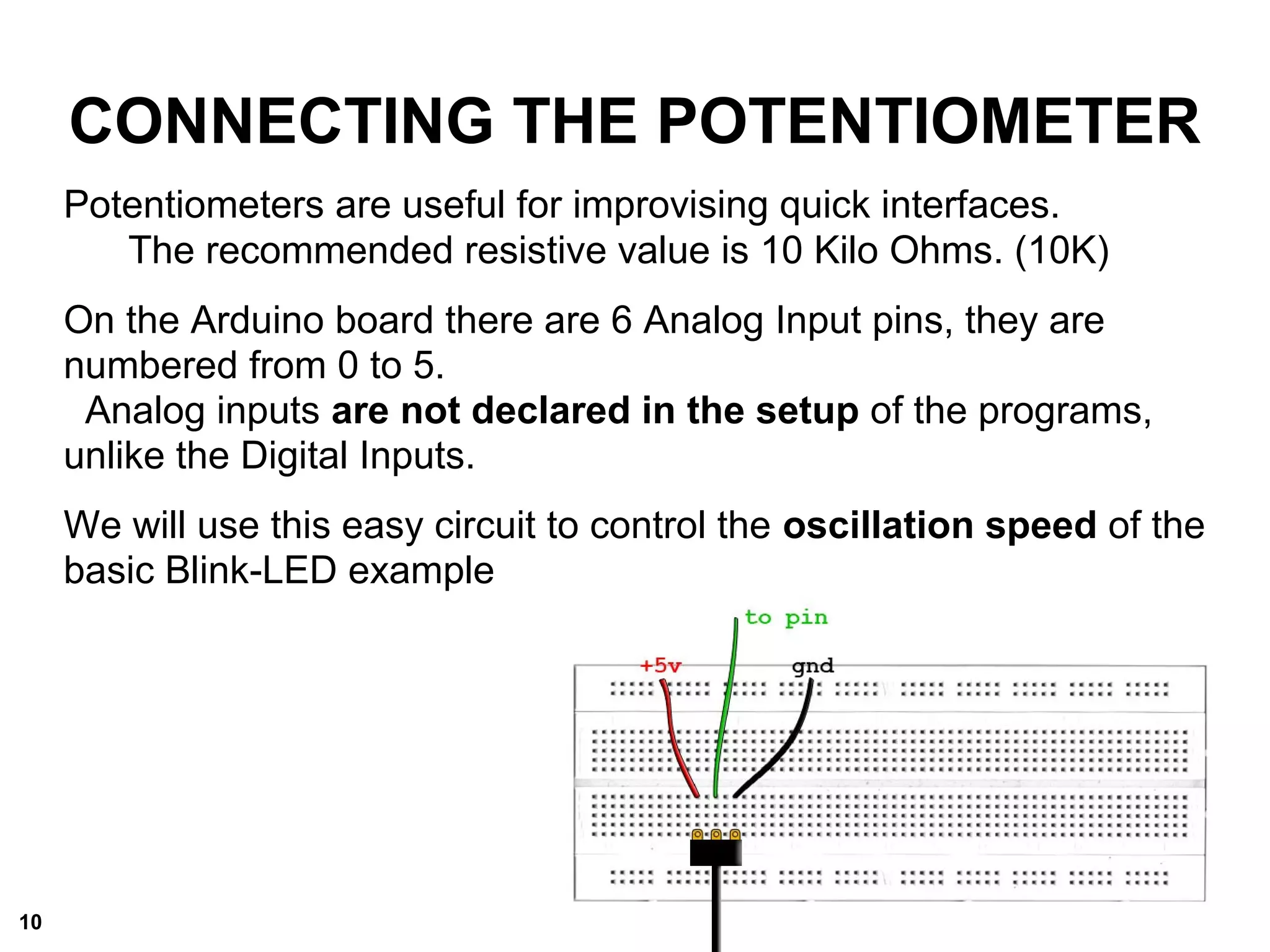CONNECTING THE POTENTIOMETER
Potentiometers are useful for improvising quick interfaces.
The recommended resistive value is 10 Kilo Ohms. (10K)
On the Arduino board there are 6 Analog Input pins, they are
numbered from 0 to 5.
Analog inputs are not declared in the setup of the programs,
unlike the Digital Inputs.
We will use this easy circuit to control the oscillation speed of the
basic Blink-LED example
10
 