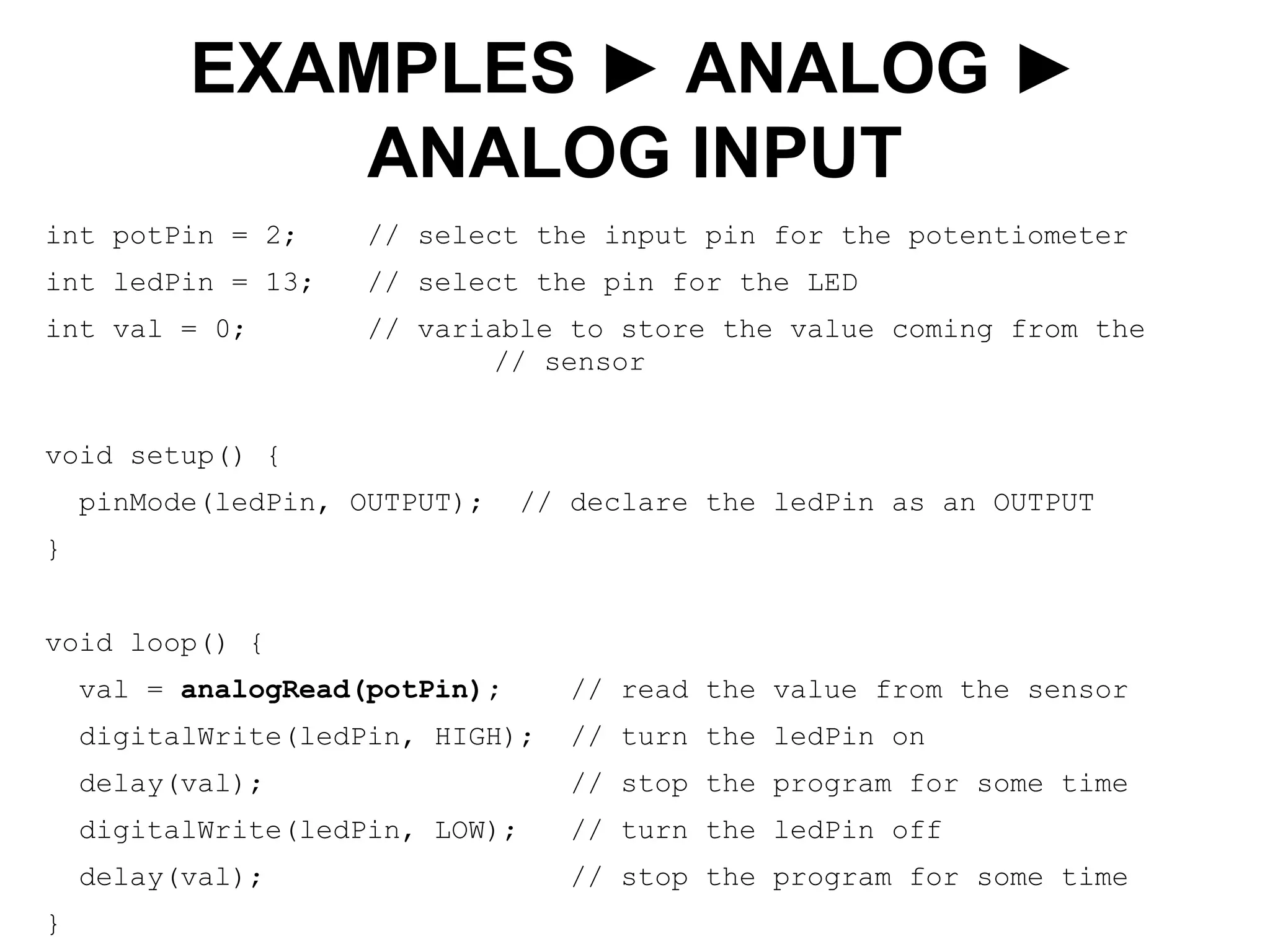 int potPin = 2; // select the input pin for the potentiometer
int ledPin = 13; // select the pin for the LED
int val = 0; // variable to store the value coming from the
// sensor
void setup() {
pinMode(ledPin, OUTPUT); // declare the ledPin as an OUTPUT
}
void loop() {
val = analogRead(potPin); // read the value from the sensor
digitalWrite(ledPin, HIGH); // turn the ledPin on
delay(val); // stop the program for some time
digitalWrite(ledPin, LOW); // turn the ledPin off
delay(val); // stop the program for some time
}
EXAMPLES ► ANALOG ►
ANALOG INPUT
 