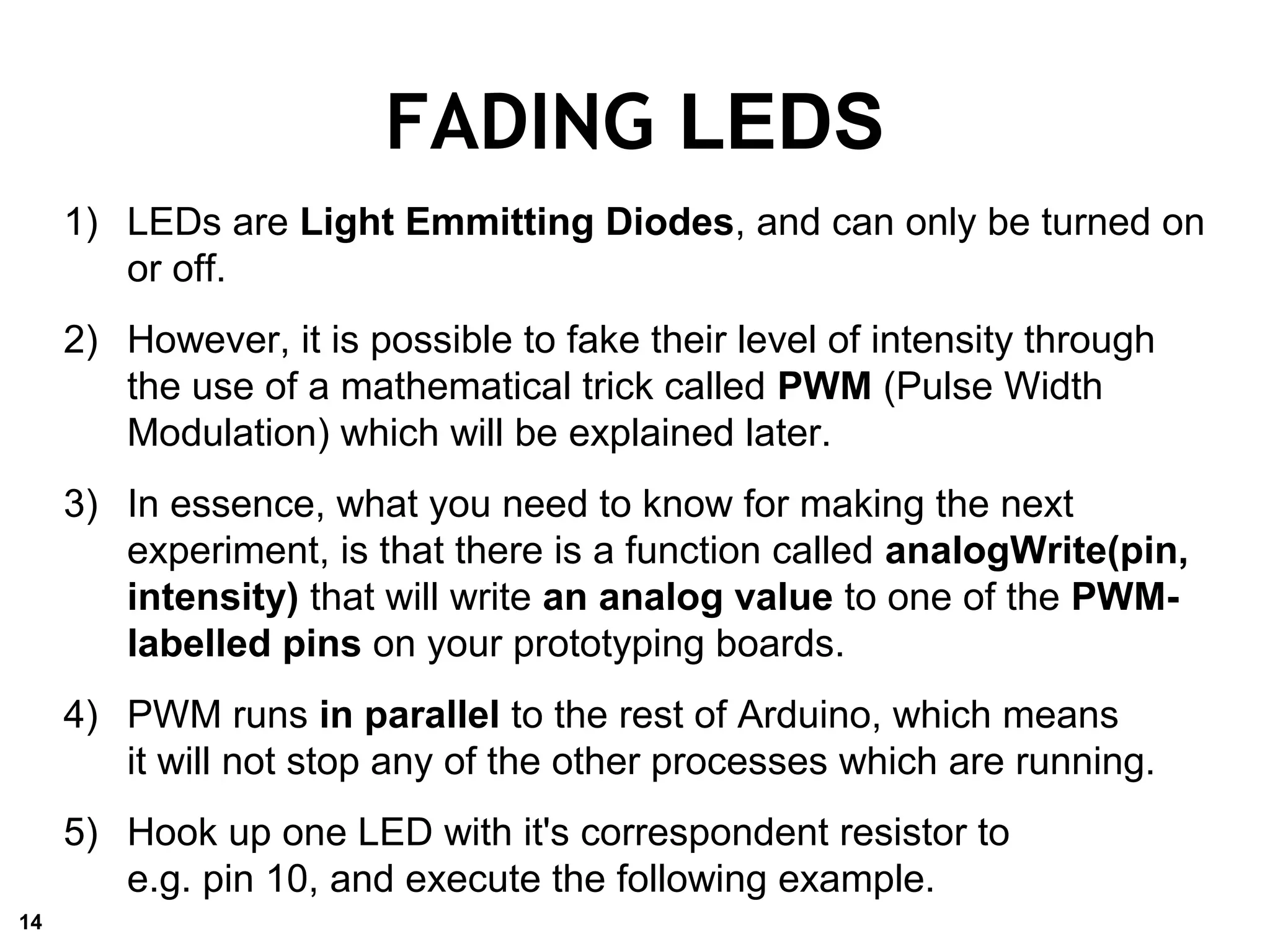 FADING LEDS
1) LEDs are Light Emmitting Diodes, and can only be turned on
or off.
2) However, it is possible to fake their level of intensity through
the use of a mathematical trick called PWM (Pulse Width
Modulation) which will be explained later.
3) In essence, what you need to know for making the next
experiment, is that there is a function called analogWrite(pin,
intensity) that will write an analog value to one of the PWM-
labelled pins on your prototyping boards.
4) PWM runs in parallel to the rest of Arduino, which means
it will not stop any of the other processes which are running.
5) Hook up one LED with it's correspondent resistor to
e.g. pin 10, and execute the following example.
14
 