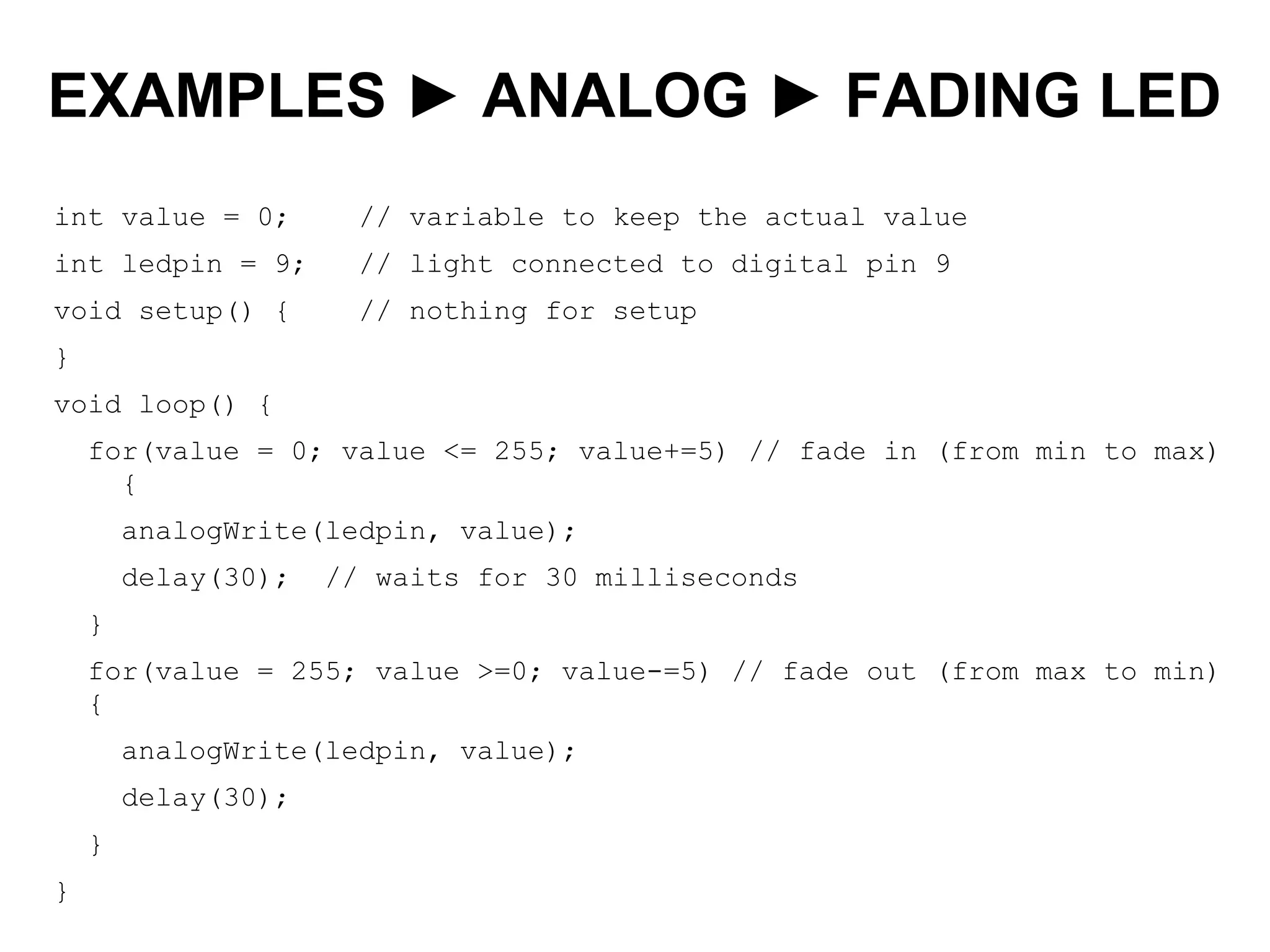 EXAMPLES ► ANALOG ► FADING LED
int value = 0; // variable to keep the actual value
int ledpin = 9; // light connected to digital pin 9
void setup() { // nothing for setup
}
void loop() {
for(value = 0; value <= 255; value+=5) // fade in (from min to max)
{
analogWrite(ledpin, value);
delay(30); // waits for 30 milliseconds
}
for(value = 255; value >=0; value-=5) // fade out (from max to min)
{
analogWrite(ledpin, value);
delay(30);
}
}
 