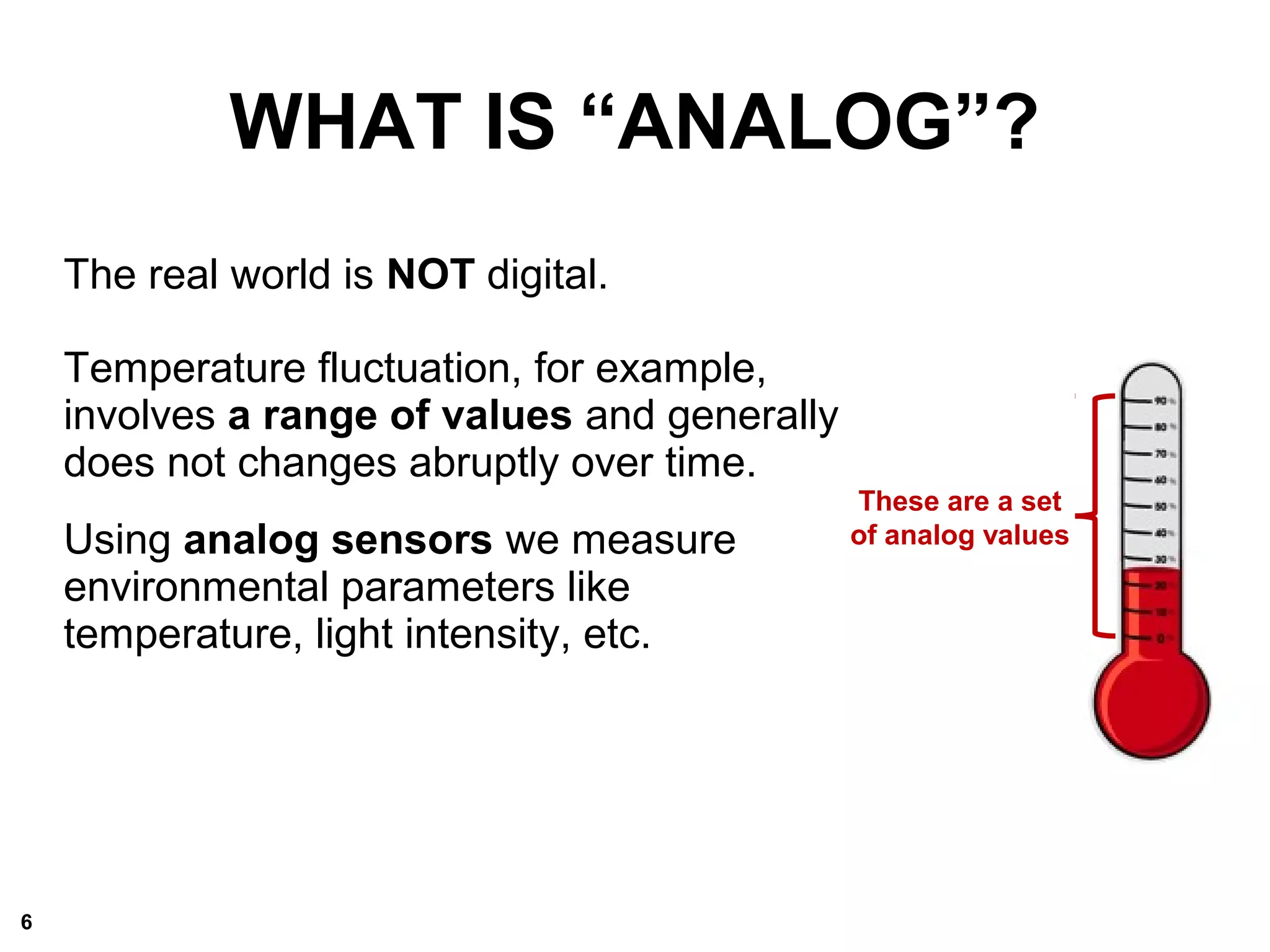 WHAT IS “ANALOG”?
The real world is NOT digital.
Temperature fluctuation, for example,
involves a range of values and generally
does not changes abruptly over time.
Using analog sensors we measure
environmental parameters like
temperature, light intensity, etc.
These are a set
of analog values
6
 