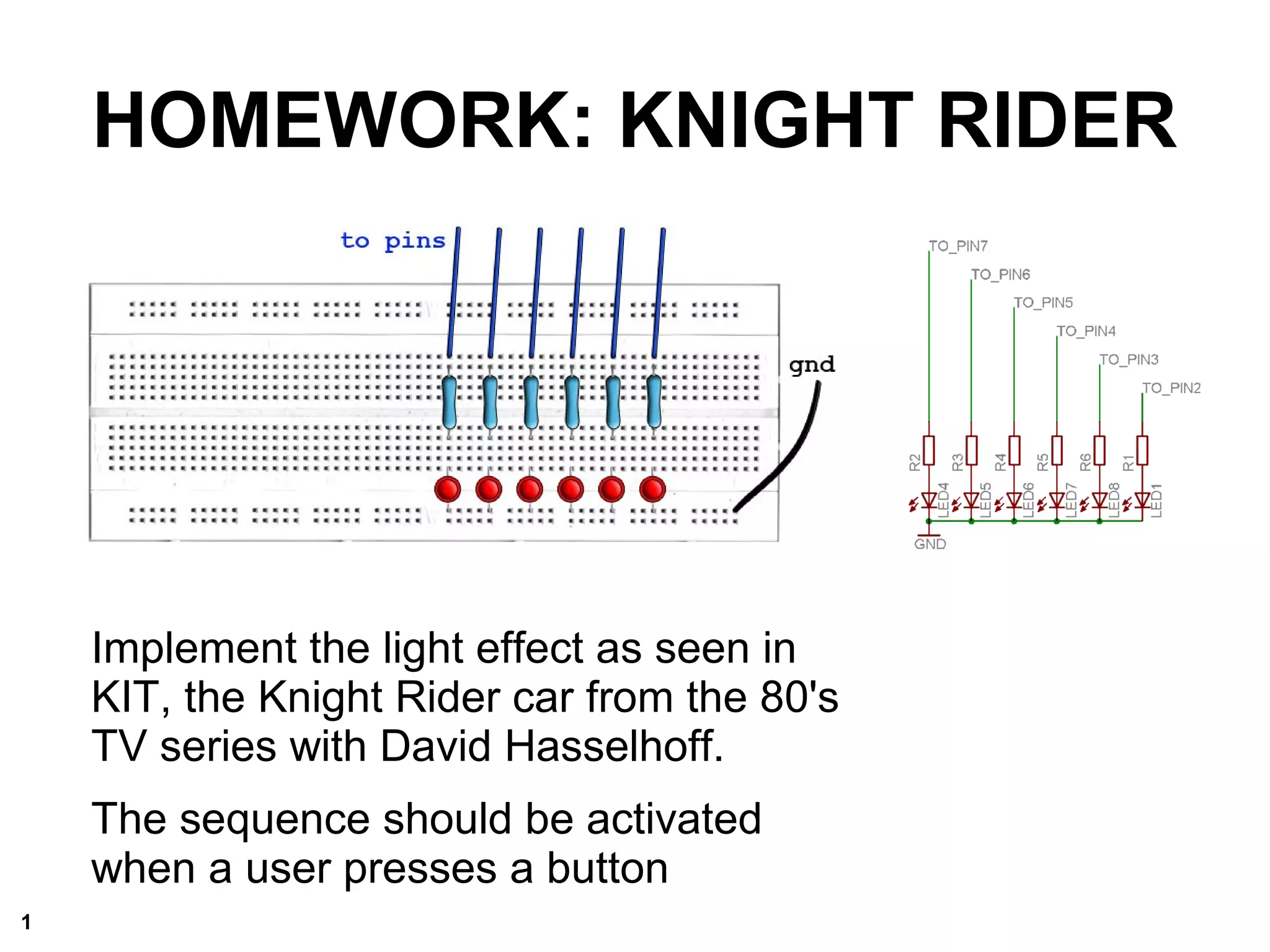 Implement the light effect as seen in
KIT, the Knight Rider car from the 80's
TV series with David Hasselhoff.
The sequence should be activated
when a user presses a button
HOMEWORK: KNIGHT RIDER
1
 
