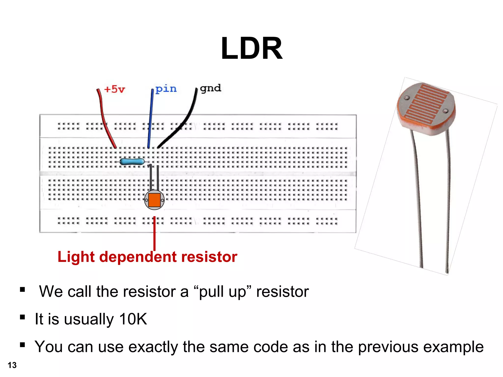 LDR
Light dependent resistor
 We call the resistor a “pull up” resistor
 It is usually 10K
 You can use exactly the same code as in the previous example
13
 