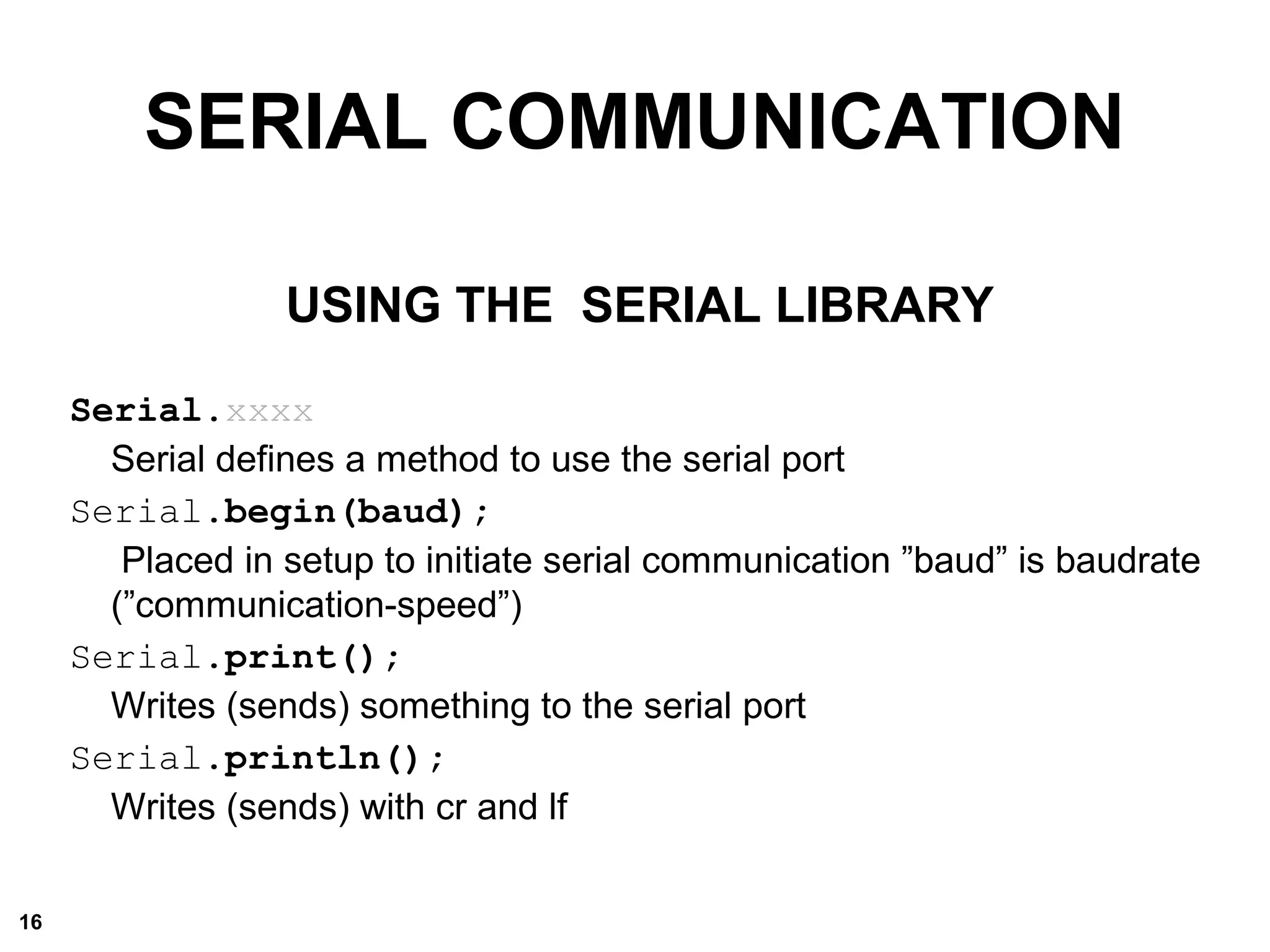 SERIAL COMMUNICATION
USING THE SERIAL LIBRARY
Serial.xxxx
Serial defines a method to use the serial port
Serial.begin(baud);
Placed in setup to initiate serial communication ”baud” is baudrate
(”communication-speed”)
Serial.print();
Writes (sends) something to the serial port
Serial.println();
Writes (sends) with cr and lf
16
 