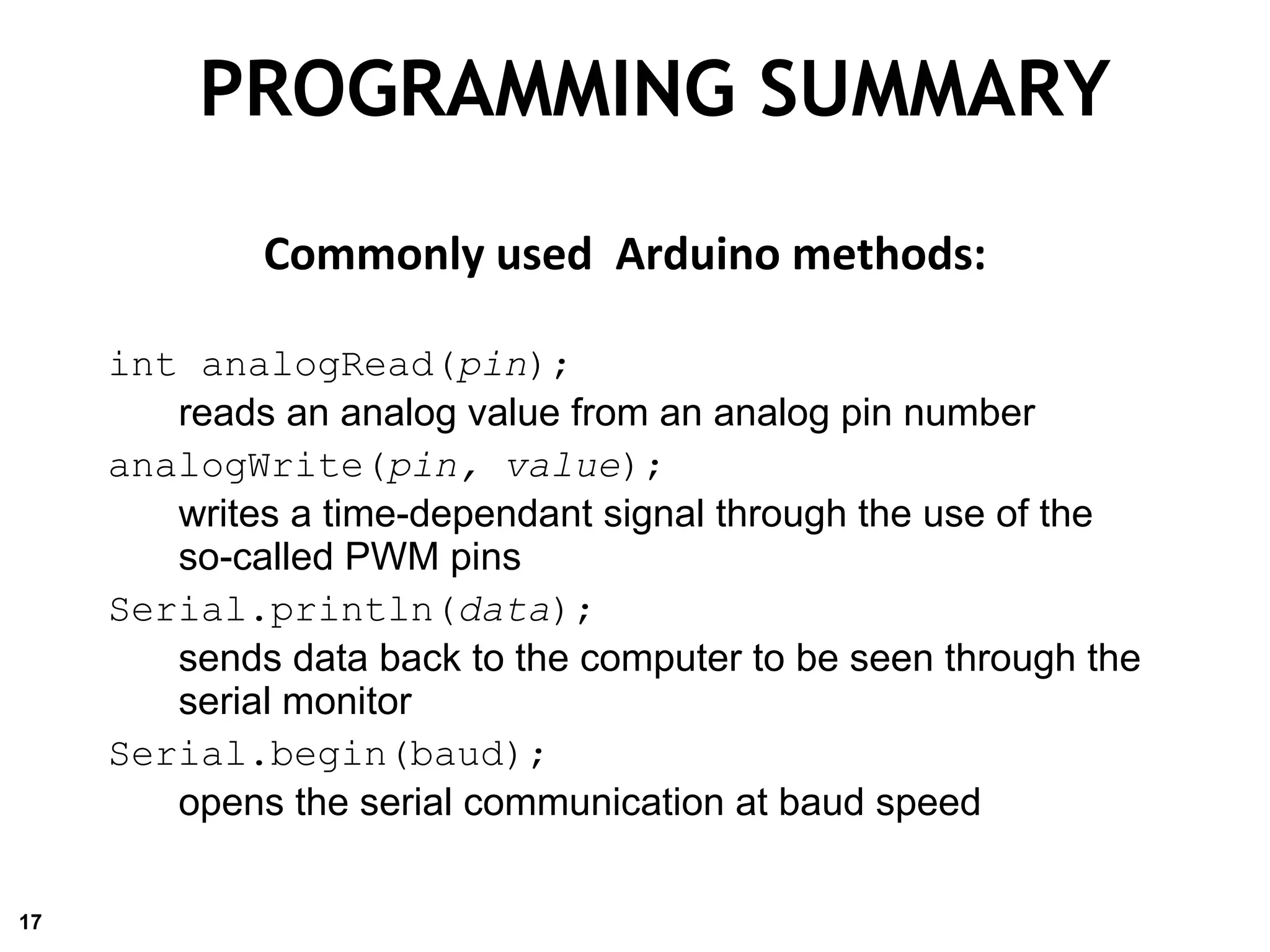 PROGRAMMING SUMMARY
Commonly used Arduino methods:
int analogRead(pin);
reads an analog value from an analog pin number
analogWrite(pin, value);
writes a time-dependant signal through the use of the
so-called PWM pins
Serial.println(data);
sends data back to the computer to be seen through the
serial monitor
Serial.begin(baud);
opens the serial communication at baud speed
17
 