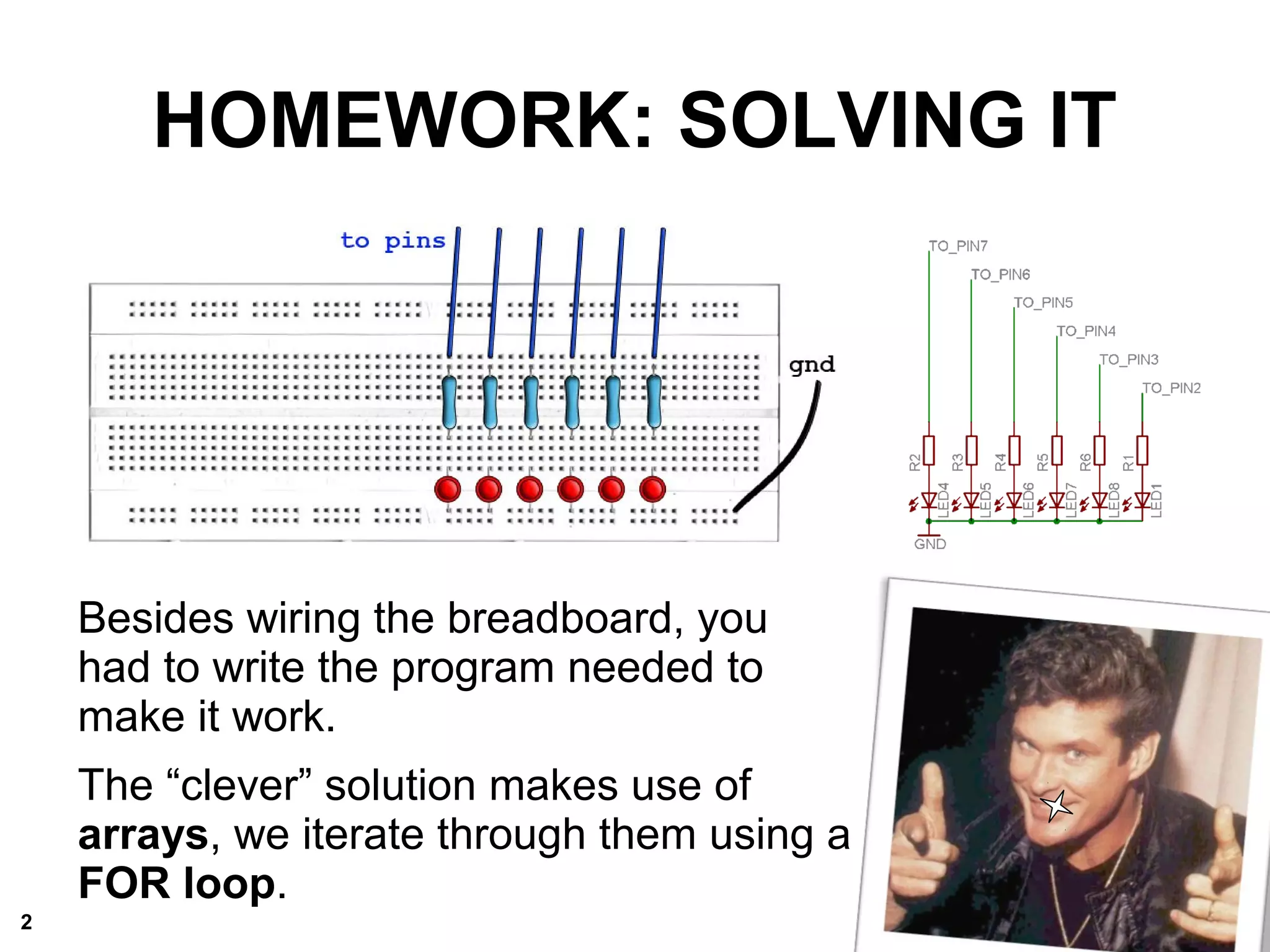 HOMEWORK: SOLVING IT
Besides wiring the breadboard, you
had to write the program needed to
make it work.
The “clever” solution makes use of
arrays, we iterate through them using a
FOR loop.
2
 