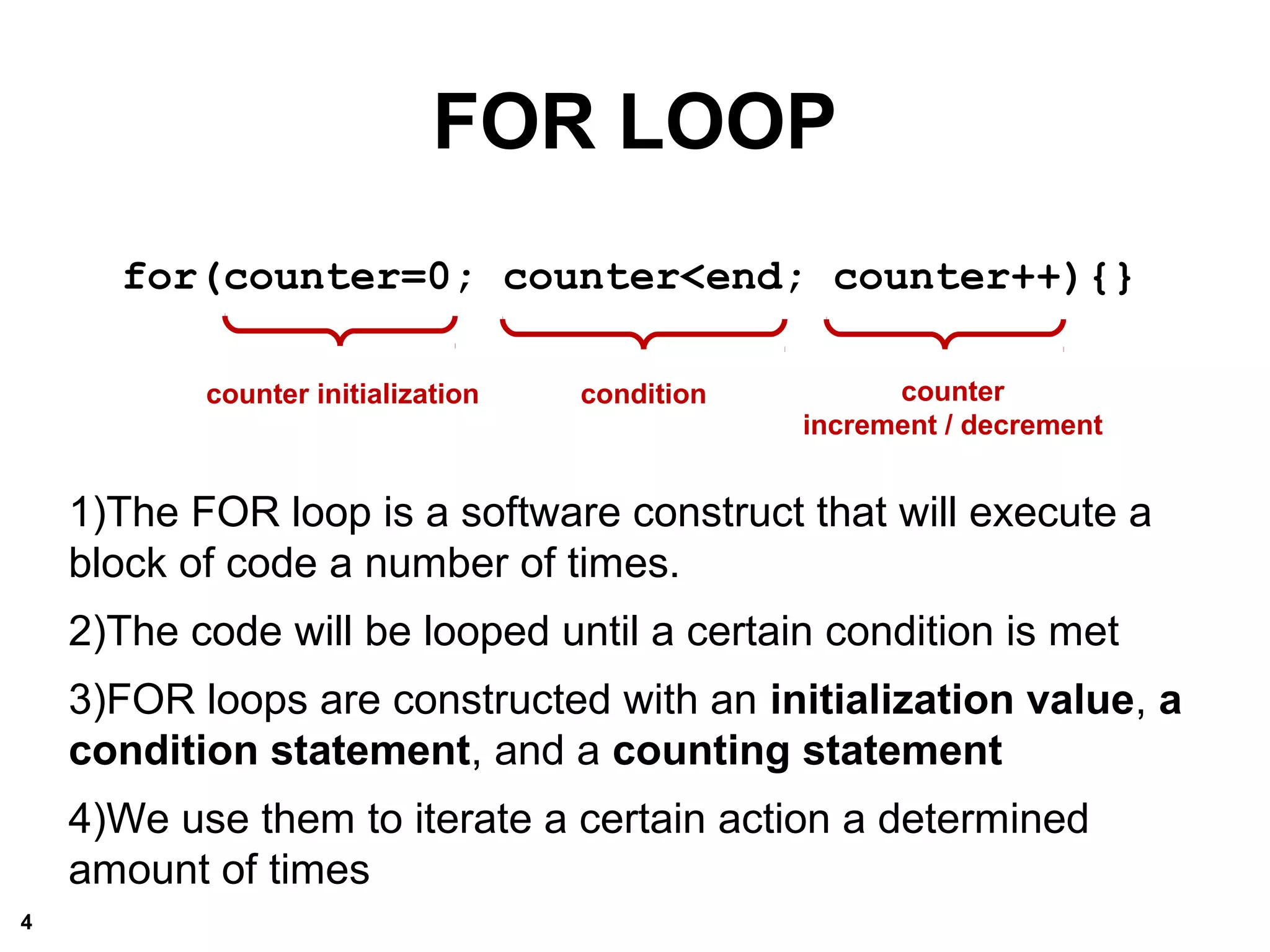 for(counter=0; counter<end; counter++){}
1)The FOR loop is a software construct that will execute a
block of code a number of times.
2)The code will be looped until a certain condition is met
3)FOR loops are constructed with an initialization value, a
condition statement, and a counting statement
4)We use them to iterate a certain action a determined
amount of times
counter initialization
FOR LOOP
condition counter
increment / decrement
4
 