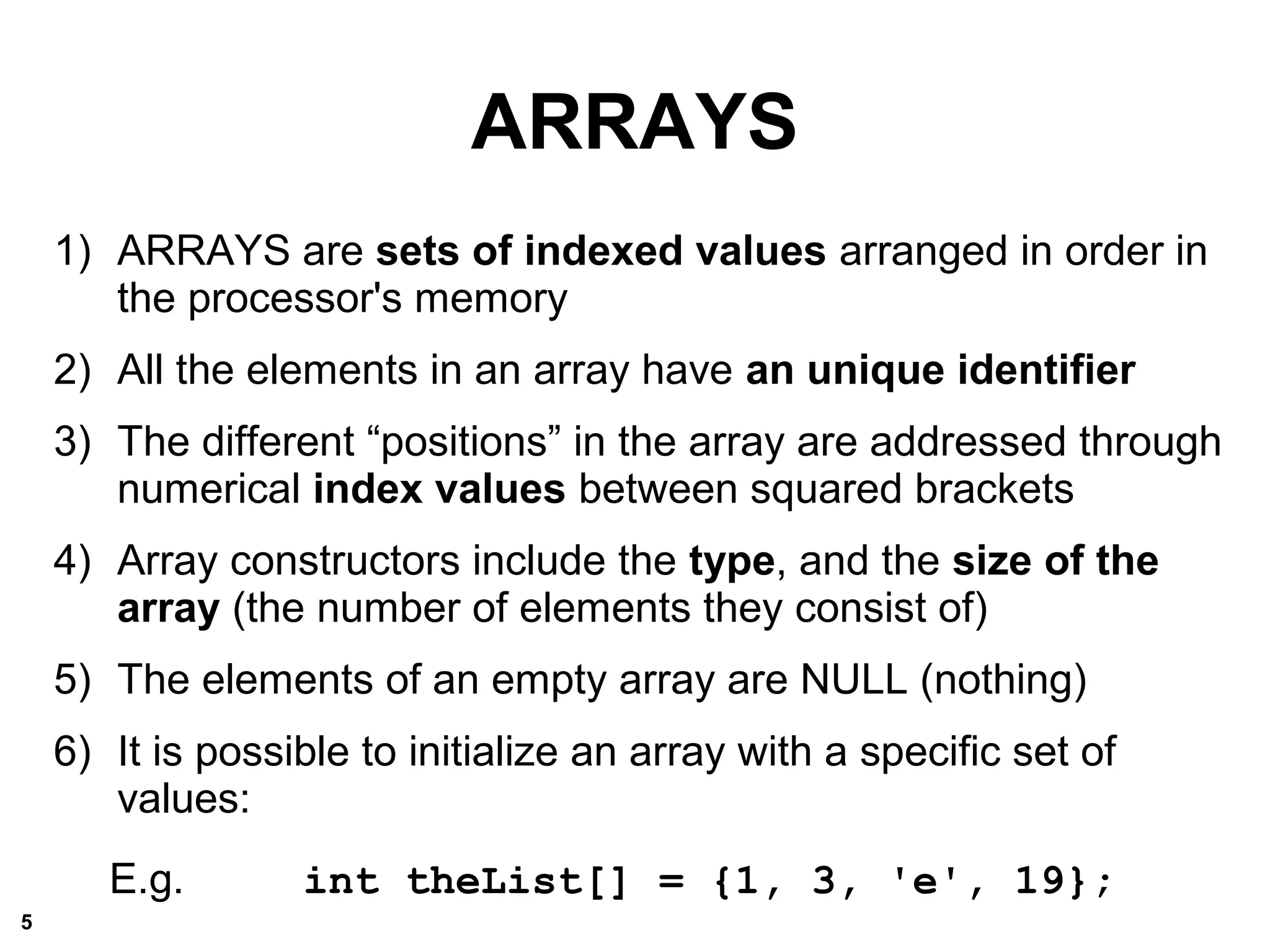 ARRAYS
1) ARRAYS are sets of indexed values arranged in order in
the processor's memory
2) All the elements in an array have an unique identifier
3) The different “positions” in the array are addressed through
numerical index values between squared brackets
4) Array constructors include the type, and the size of the
array (the number of elements they consist of)
5) The elements of an empty array are NULL (nothing)
6) It is possible to initialize an array with a specific set of
values:
E.g. int theList[] = {1, 3, 'e', 19};
5
 