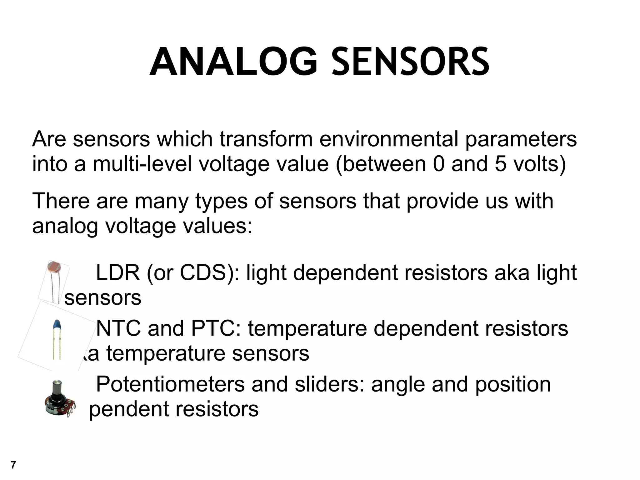Are sensors which transform environmental parameters
into a multi-level voltage value (between 0 and 5 volts)
There are many types of sensors that provide us with
analog voltage values:
LDR (or CDS): light dependent resistors aka light
sensors
NTC and PTC: temperature dependent resistors
aka temperature sensors
Potentiometers and sliders: angle and position
dependent resistors
ANALOG SENSORS
7
 