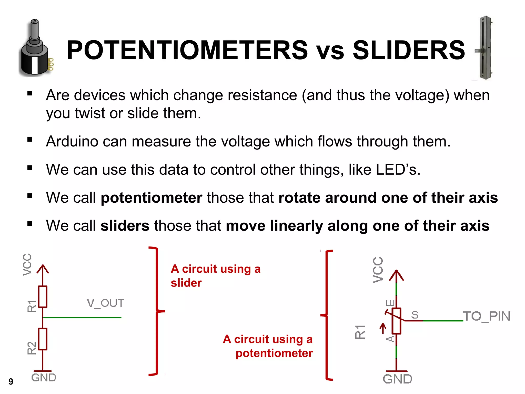 Are devices which change resistance (and thus the voltage) when
you twist or slide them.
 Arduino can measure the voltage which flows through them.
 We can use this data to control other things, like LED’s.
 We call potentiometer those that rotate around one of their axis
 We call sliders those that move linearly along one of their axis
POTENTIOMETERS vs SLIDERS
A circuit using a
potentiometer
A circuit using a
slider
9
 