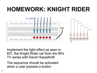Implement the light effect as seen in
KIT, the Knight Rider car from the 80's
TV series with David Hasselhoff.
The sequence should be activated
when a user presses a button
HOMEWORK: KNIGHT RIDER
1
 