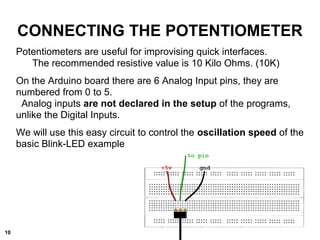 CONNECTING THE POTENTIOMETER
Potentiometers are useful for improvising quick interfaces.
The recommended resistive value is 10 Kilo Ohms. (10K)
On the Arduino board there are 6 Analog Input pins, they are
numbered from 0 to 5.
Analog inputs are not declared in the setup of the programs,
unlike the Digital Inputs.
We will use this easy circuit to control the oscillation speed of the
basic Blink-LED example
10
 
