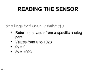 analogRead(pin number);
 Returns the value from a specific analog
port
 Values from 0 to 1023
 0v = 0
 5v = 1023
READING THE SENSOR
11
 