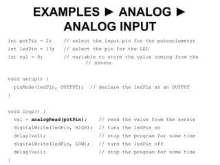 int potPin = 2; // select the input pin for the potentiometer
int ledPin = 13; // select the pin for the LED
int val = 0; // variable to store the value coming from the
// sensor
void setup() {
pinMode(ledPin, OUTPUT); // declare the ledPin as an OUTPUT
}
void loop() {
val = analogRead(potPin); // read the value from the sensor
digitalWrite(ledPin, HIGH); // turn the ledPin on
delay(val); // stop the program for some time
digitalWrite(ledPin, LOW); // turn the ledPin off
delay(val); // stop the program for some time
}
EXAMPLES ► ANALOG ►
ANALOG INPUT
 