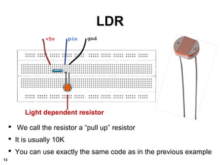 LDR
Light dependent resistor
 We call the resistor a “pull up” resistor
 It is usually 10K
 You can use exactly the same code as in the previous example
13
 