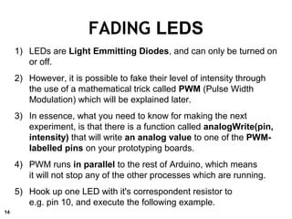 FADING LEDS
1) LEDs are Light Emmitting Diodes, and can only be turned on
or off.
2) However, it is possible to fake their level of intensity through
the use of a mathematical trick called PWM (Pulse Width
Modulation) which will be explained later.
3) In essence, what you need to know for making the next
experiment, is that there is a function called analogWrite(pin,
intensity) that will write an analog value to one of the PWM-
labelled pins on your prototyping boards.
4) PWM runs in parallel to the rest of Arduino, which means
it will not stop any of the other processes which are running.
5) Hook up one LED with it's correspondent resistor to
e.g. pin 10, and execute the following example.
14
 