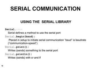 SERIAL COMMUNICATION
USING THE SERIAL LIBRARY
Serial.xxxx
Serial defines a method to use the serial port
Serial.begin(baud);
Placed in setup to initiate serial communication ”baud” is baudrate
(”communication-speed”)
Serial.print();
Writes (sends) something to the serial port
Serial.println();
Writes (sends) with cr and lf
16
 