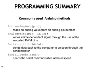 PROGRAMMING SUMMARY
Commonly used Arduino methods:
int analogRead(pin);
reads an analog value from an analog pin number
analogWrite(pin, value);
writes a time-dependant signal through the use of the
so-called PWM pins
Serial.println(data);
sends data back to the computer to be seen through the
serial monitor
Serial.begin(baud);
opens the serial communication at baud speed
17
 