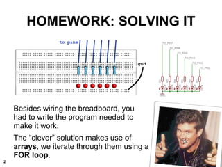HOMEWORK: SOLVING IT
Besides wiring the breadboard, you
had to write the program needed to
make it work.
The “clever” solution makes use of
arrays, we iterate through them using a
FOR loop.
2
 