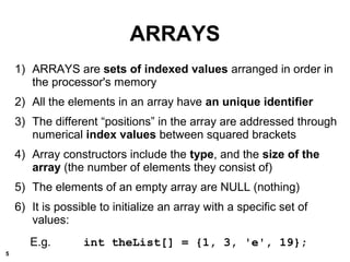 ARRAYS
1) ARRAYS are sets of indexed values arranged in order in
the processor's memory
2) All the elements in an array have an unique identifier
3) The different “positions” in the array are addressed through
numerical index values between squared brackets
4) Array constructors include the type, and the size of the
array (the number of elements they consist of)
5) The elements of an empty array are NULL (nothing)
6) It is possible to initialize an array with a specific set of
values:
E.g. int theList[] = {1, 3, 'e', 19};
5
 