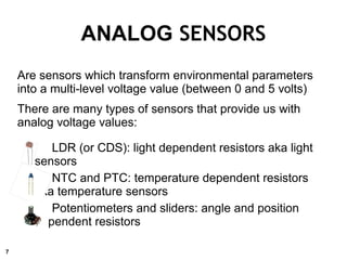 Are sensors which transform environmental parameters
into a multi-level voltage value (between 0 and 5 volts)
There are many types of sensors that provide us with
analog voltage values:
LDR (or CDS): light dependent resistors aka light
sensors
NTC and PTC: temperature dependent resistors
aka temperature sensors
Potentiometers and sliders: angle and position
dependent resistors
ANALOG SENSORS
7
 