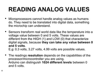 READING ANALOG VALUES
 Microprocessors cannot handle analog values as humans
do. They need to be translated into digital data, something
the microchip can understand.
 Sensors transform real world data like the temperature into a
voltage value between 0 and 5 volts. These values are
different from the HIGH (1) and LOW (0) that characterize
digital signals, because they can take any value between 0
and 5 volts.
E.g: 0.3 volts, 3.27 volts, 4.99 volts are possible values.
 The readings resolution depends on the capabilities of the
processor/microcontroller you are using.
Arduino can distinguish 1024 different levels between 0
and 5 volts.
8
 